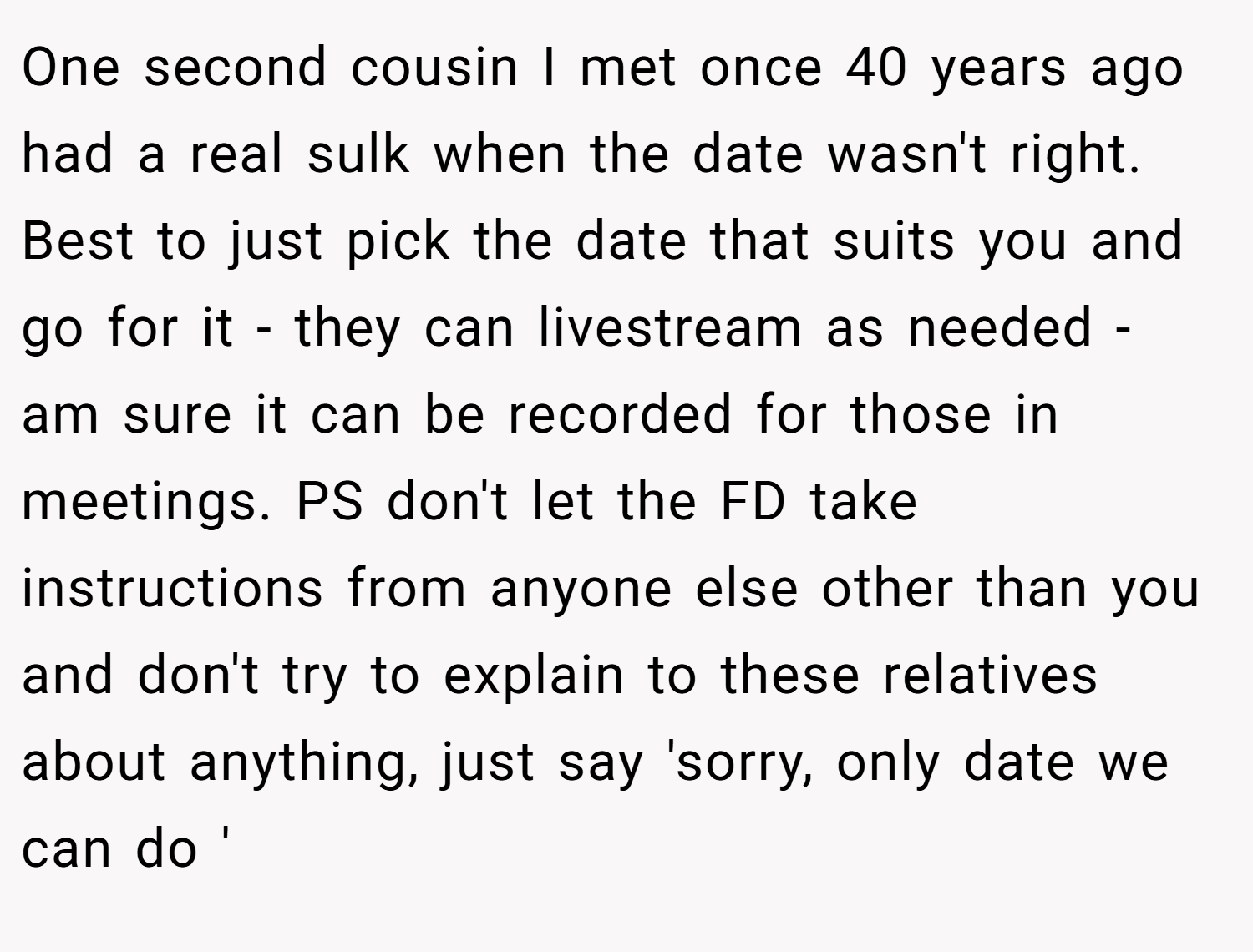 One second cousin I met once 40 years ago had a real sulk when the date wasn't right. Best to just pick the date that suits you and go for it - they can livestream as needed - am sure it can be recorded for those in meetings. PS don't let the FD take instructions from anyone else other than you and don't try to explain to these relatives about anything, just say 'sorry, only date we can do '