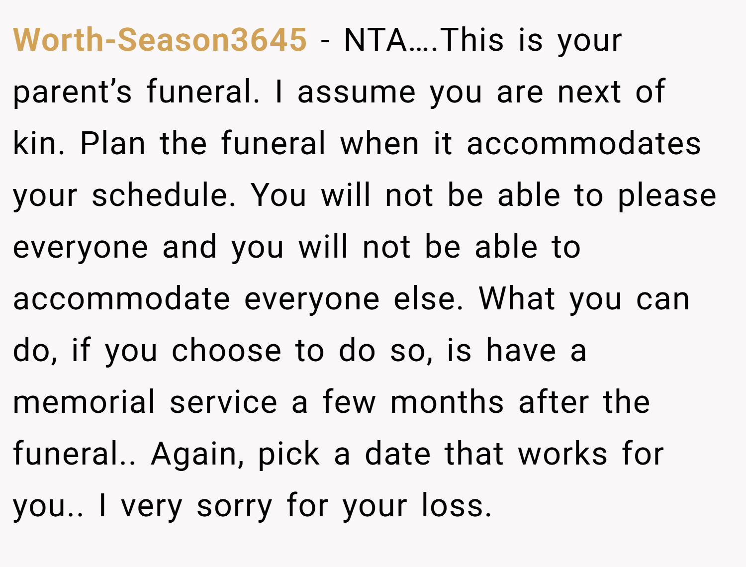 Worth-Season3645 − NTA….This is your parent’s funeral. I assume you are next of kin. Plan the funeral when it accommodates your schedule. You will not be able to please everyone and you will not be able to accommodate everyone else. What you can do, if you choose to do so, is have a memorial service a few months after the funeral.. Again, pick a date that works for you.. I very sorry for your loss.