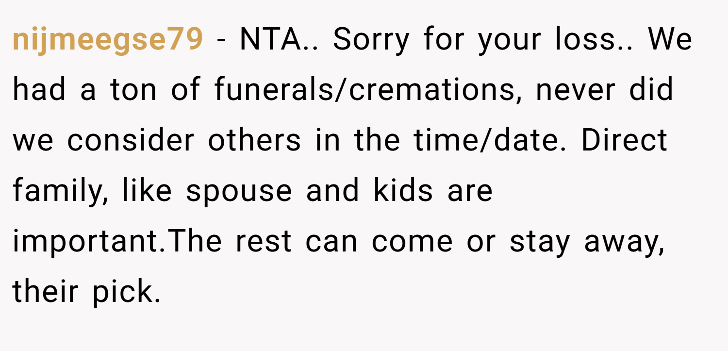 nijmeegse79 − NTA.. Sorry for your loss.. We had a ton of funerals/cremations, never did we consider others in the time/date. Direct family, like spouse and kids are important.The rest can come or stay away, their pick.