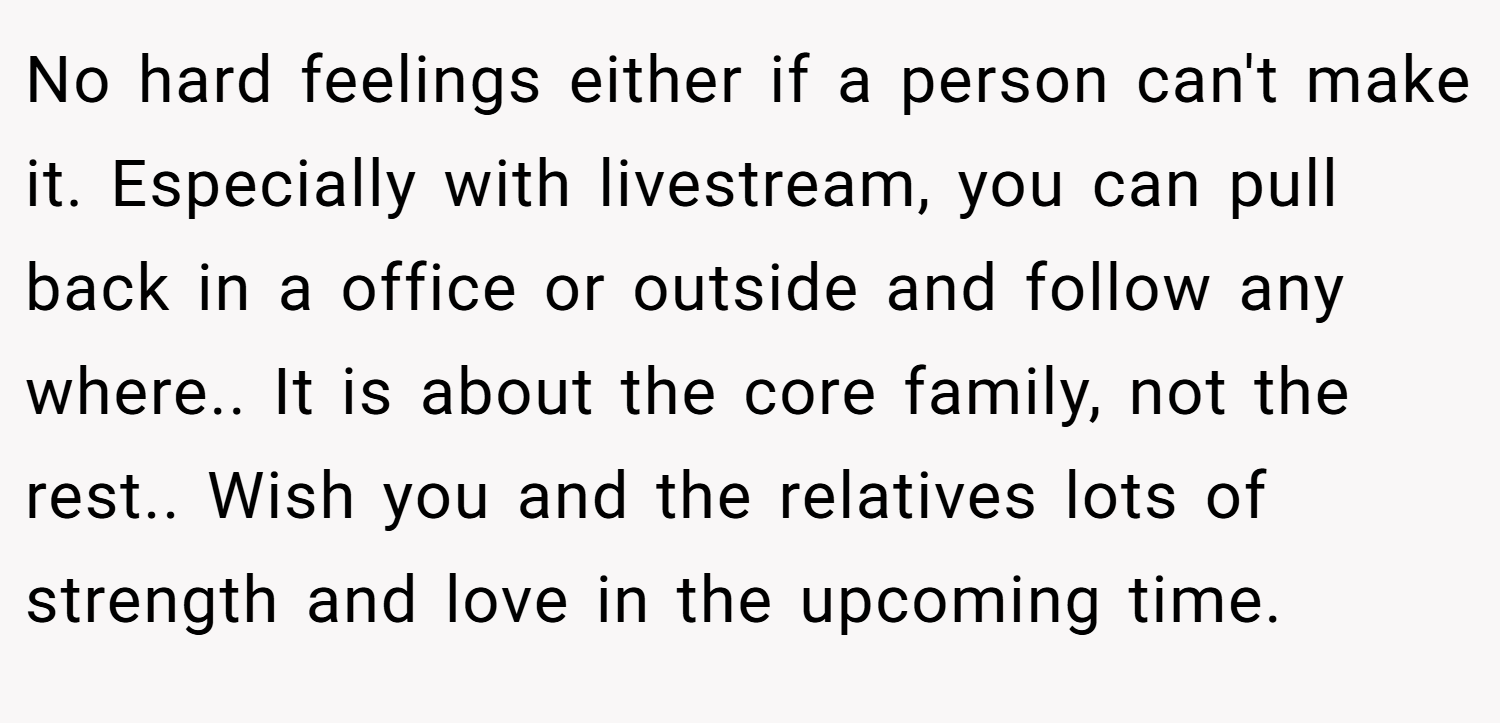 No hard feelings either if a person can't make it. Especially with livestream, you can pull back in a office or outside and follow any where.. It is about the core family, not the rest.. Wish you and the relatives lots of strength and love in the upcoming time.