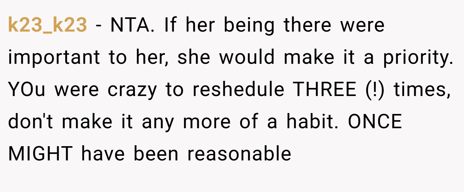 k23_k23 − NTA. If her being there were important to her, she would make it a priority. YOu were crazy to reshedule THREE (!) times, don't make it any more of a habit. ONCE MIGHT have been reasonable