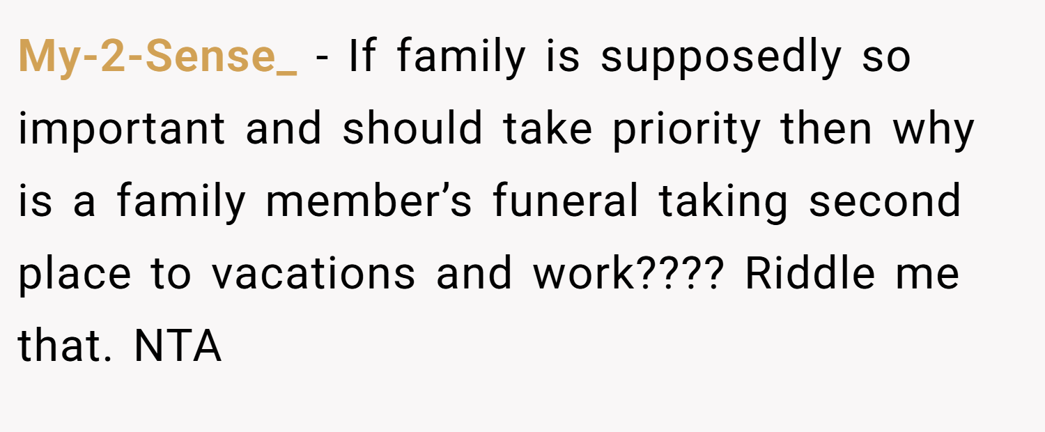 My-2-Sense_ − If family is supposedly so important and should take priority then why is a family member’s funeral taking second place to vacations and work???? Riddle me that. NTA