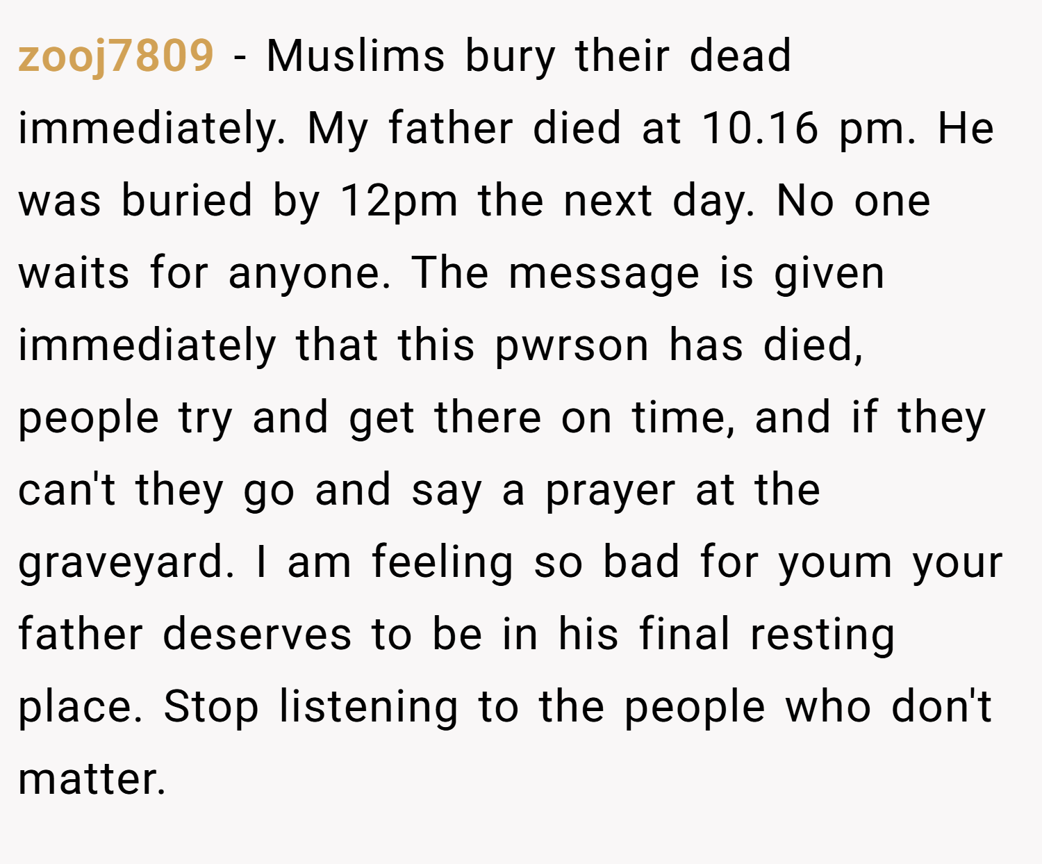 zooj7809 − Muslims bury their dead immediately. My father died at 10.16 pm. He was buried by 12pm the next day. No one waits for anyone. The message is given immediately that this pwrson has died, people try and get there on time, and if they can't they go and say a prayer at the graveyard. I am feeling so bad for youm your father deserves to be in his final resting place. Stop listening to the people who don't matter.