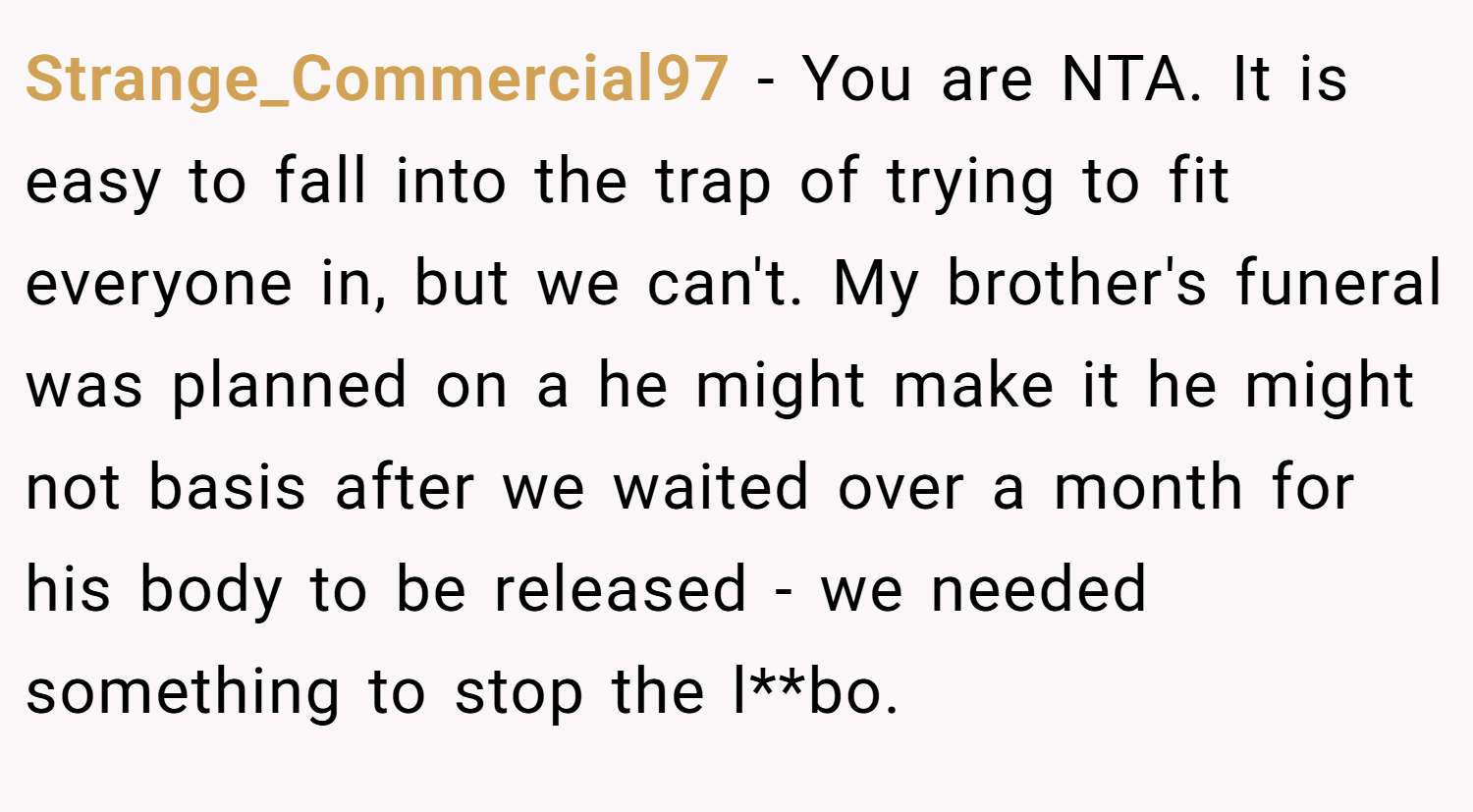 Strange_Commercial97 − You are NTA. It is easy to fall into the trap of trying to fit everyone in, but we can't. My brother's funeral was planned on a he might make it he might not basis after we waited over a month for his body to be released - we needed something to stop the l**bo.