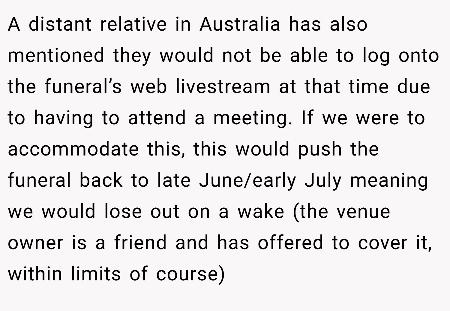 A distant relative in Australia has also mentioned they would not be able to log onto the funeral’s web livestream at that time due to having to attend a meeting. If we were to accommodate this, this would push the funeral back to late June/early July meaning we would lose out on a wake (the venue owner is a friend and has offered to cover it, within limits of course)