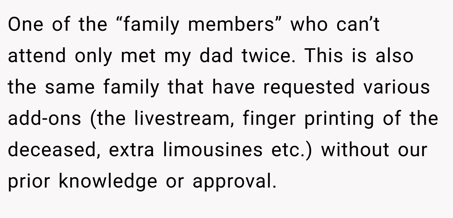 One of the “family members” who can’t attend only met my dad twice. This is also the same family that have requested various add-ons (the livestream, finger printing of the deceased, extra limousines etc.) without our prior knowledge or approval.