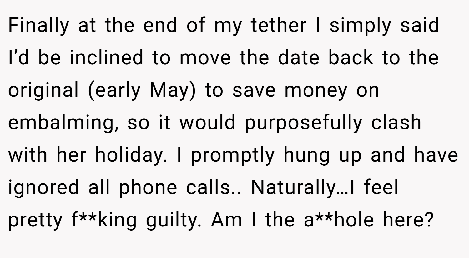 Finally at the end of my tether I simply said I’d be inclined to move the date back to the original (early May) to save money on embalming, so it would purposefully clash with her holiday. I promptly hung up and have ignored all phone calls.. Naturally…I feel pretty f**king guilty. Am I the a**hole here?