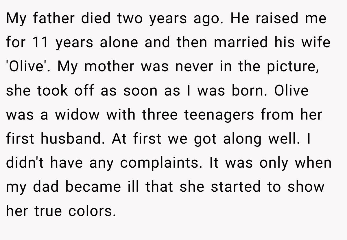 My father died two years ago. He raised me for 11 years alone and then married his wife 'Olive'. My mother was never in the picture, she took off as soon as I was born. Olive was a widow with three teenagers from her first husband. At first we got along well. I didn't have any complaints. It was only when my dad became ill that she started to show her true colors.