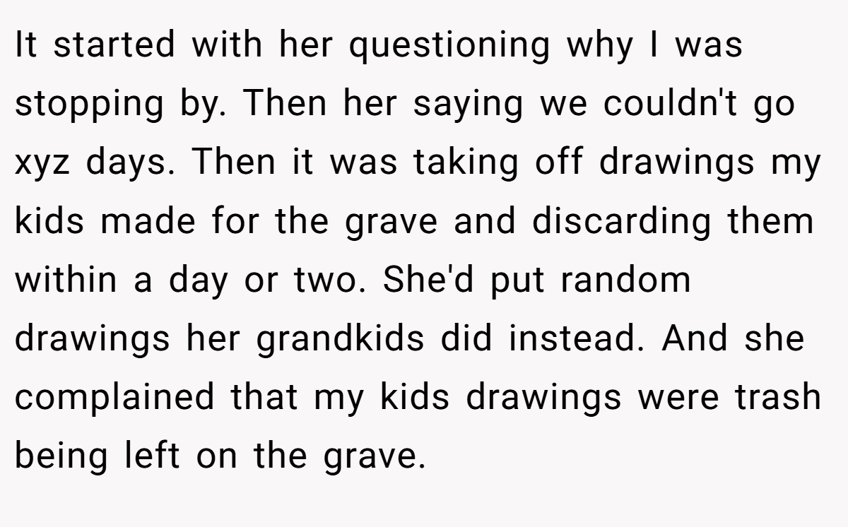 It started with her questioning why I was stopping by. Then her saying we couldn't go xyz days. Then it was taking off drawings my kids made for the grave and discarding them within a day or two. She'd put random drawings her grandkids did instead. And she complained that my kids drawings were trash being left on the grave.