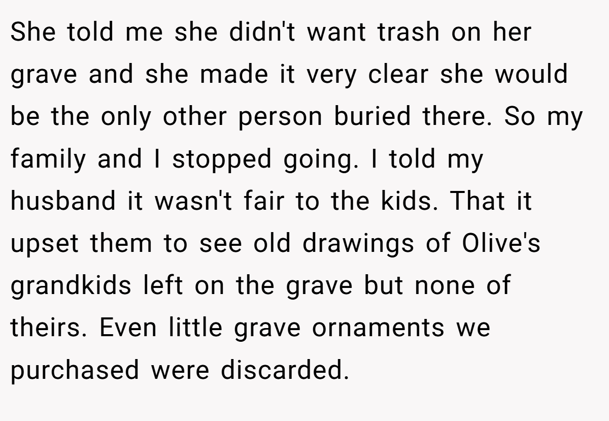 She told me she didn't want trash on her grave and she made it very clear she would be the only other person buried there. So my family and I stopped going. I told my husband it wasn't fair to the kids. That it upset them to see old drawings of Olive's grandkids left on the grave but none of theirs. Even little grave ornaments we purchased were discarded.