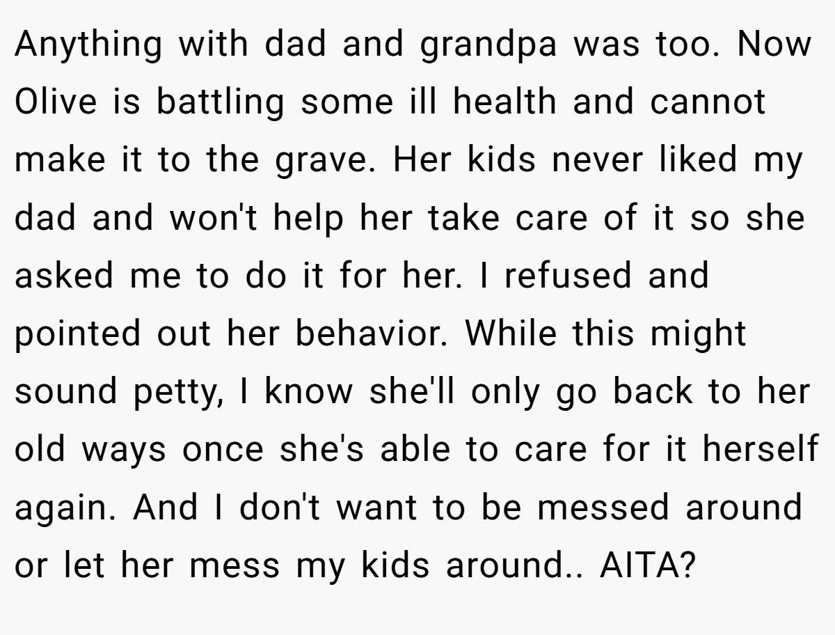 Anything with dad and grandpa was too. Now Olive is battling some ill health and cannot make it to the grave. Her kids never liked my dad and won't help her take care of it so she asked me to do it for her. I refused and pointed out her behavior. While this might sound petty, I know she'll only go back to her old ways once she's able to care for it herself again. And I don't want to be messed around or let her mess my kids around.. AITA?