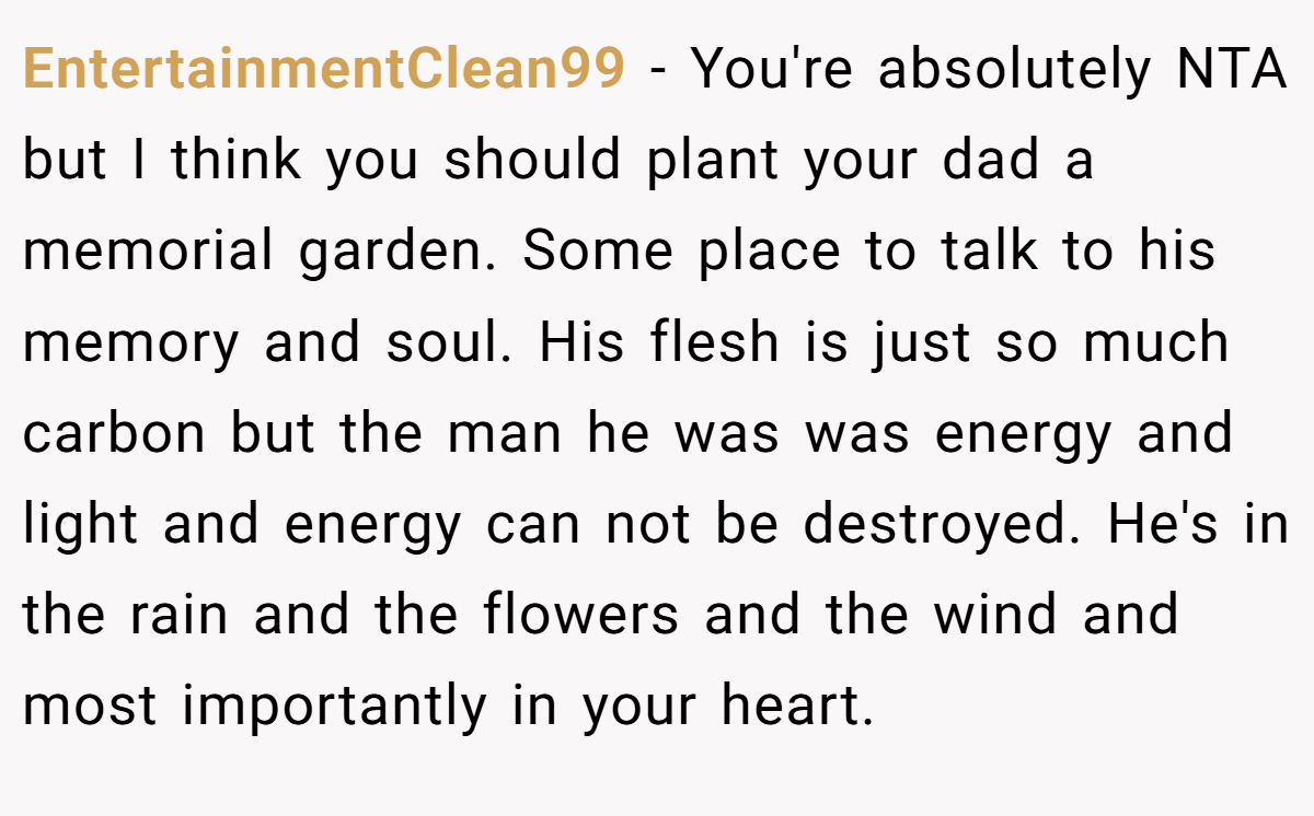 EntertainmentClean99 − You're absolutely NTA but I think you should plant your dad a memorial garden. Some place to talk to his memory and soul. His flesh is just so much carbon but the man he was was energy and light and energy can not be destroyed. He's in the rain and the flowers and the wind and most importantly in your heart. 