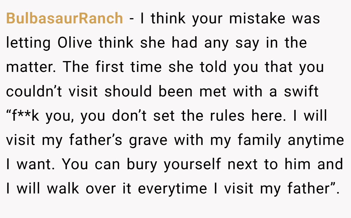 BulbasaurRanch − I think your mistake was letting Olive think she had any say in the matter. The first time she told you that you couldn’t visit should been met with a swift “f**k you, you don’t set the rules here. I will visit my father’s grave with my family anytime I want. You can bury yourself next to him and I will walk over it everytime I visit my father”.
