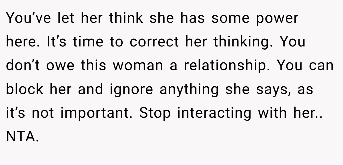 You’ve let her think she has some power here. It’s time to correct her thinking. You don’t owe this woman a relationship. You can block her and ignore anything she says, as it’s not important. Stop interacting with her.. NTA.