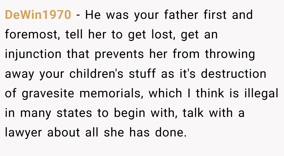 DeWin1970 − He was your father first and foremost, tell her to get lost, get an injunction that prevents her from throwing away your children's stuff as it's destruction of gravesite memorials, which I think is illegal in many states to begin with, talk with a lawyer about all she has done.