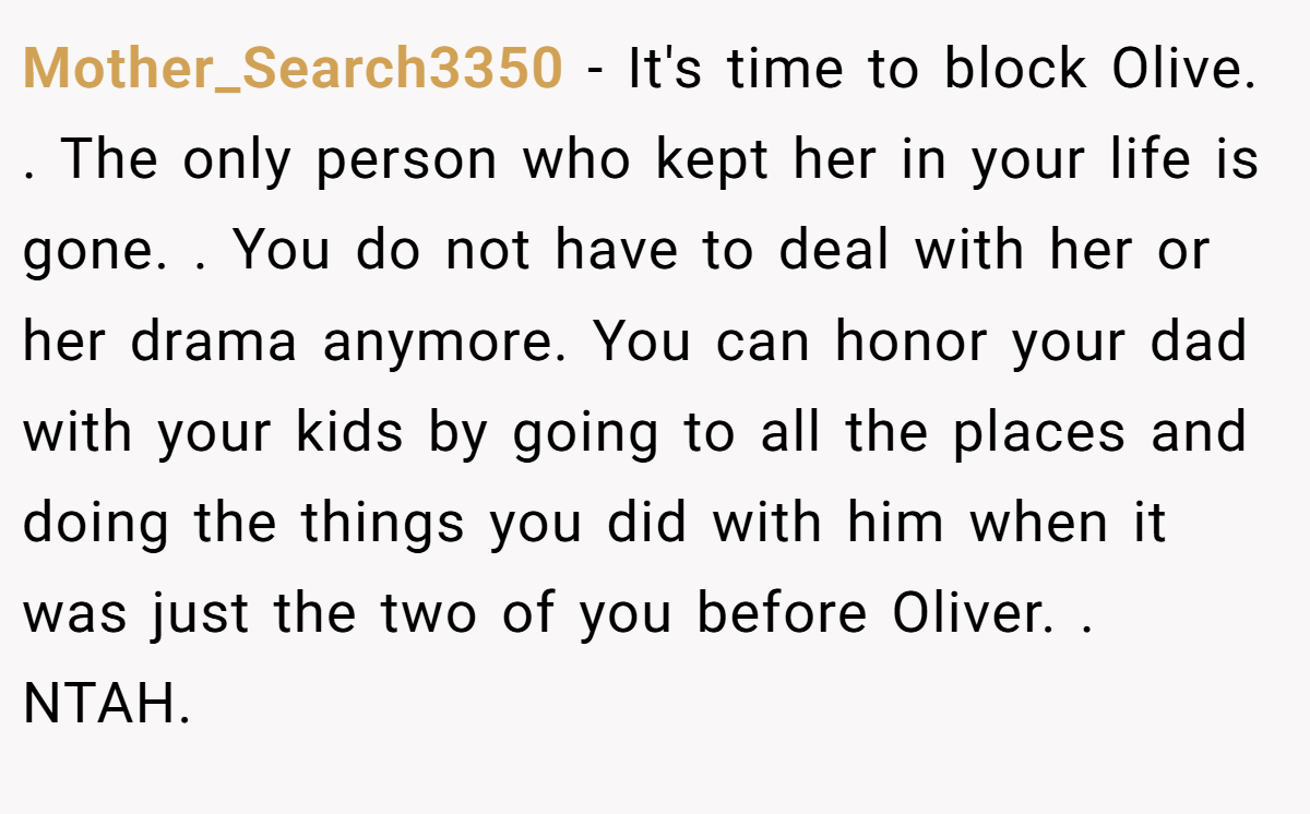Mother_Search3350 − It's time to block Olive. . The only person who kept her in your life is gone. . You do not have to deal with her or her drama anymore. You can honor your dad with your kids by going to all the places and doing the things you did with him when it was just the two of you before Oliver. . NTAH.