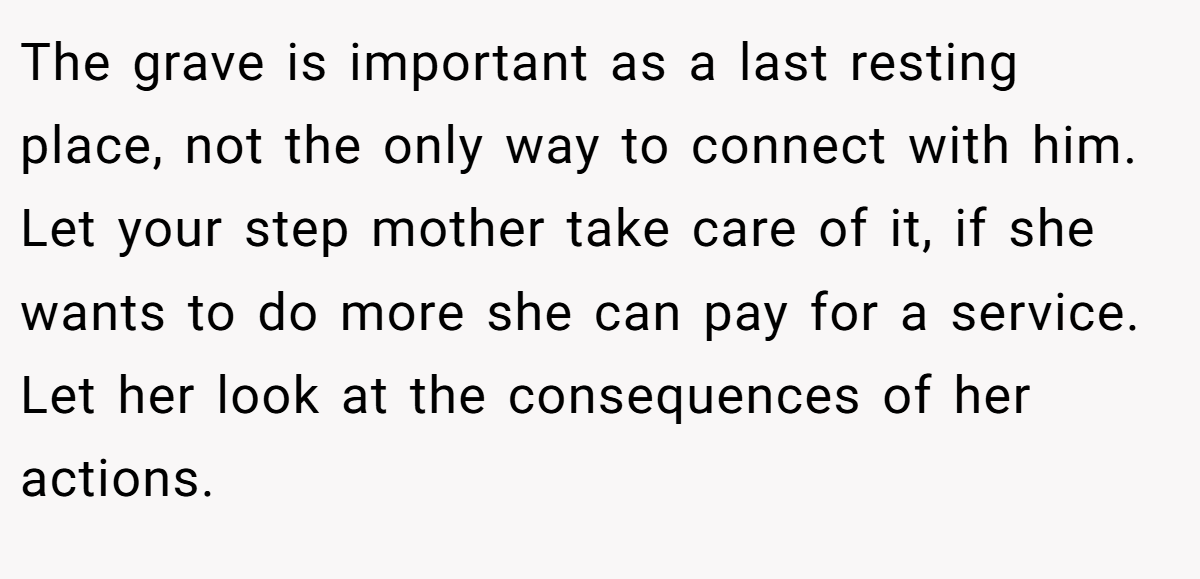 The grave is important as a last resting place, not the only way to connect with him. Let your step mother take care of it, if she wants to do more she can pay for a service. Let her look at the consequences of her actions.