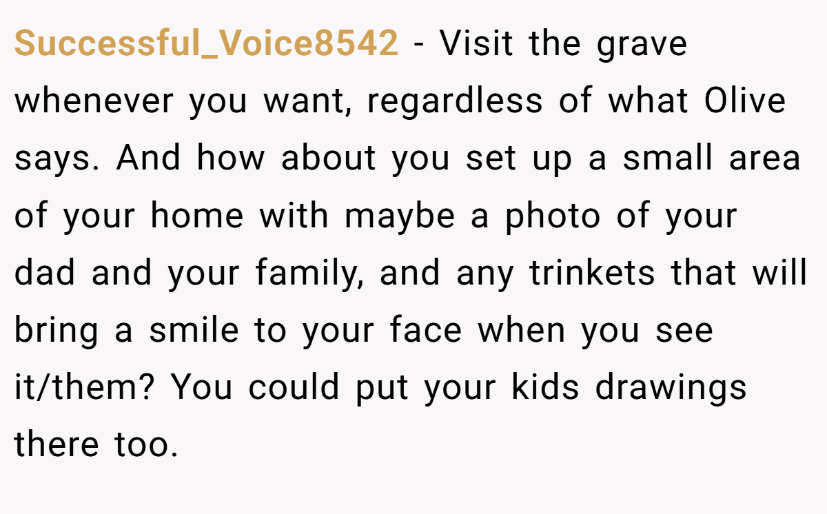 Successful_Voice8542 − Visit the grave whenever you want, regardless of what Olive says. And how about you set up a small area of your home with maybe a photo of your dad and your family, and any trinkets that will bring a smile to your face when you see it/them? You could put your kids drawings there too.