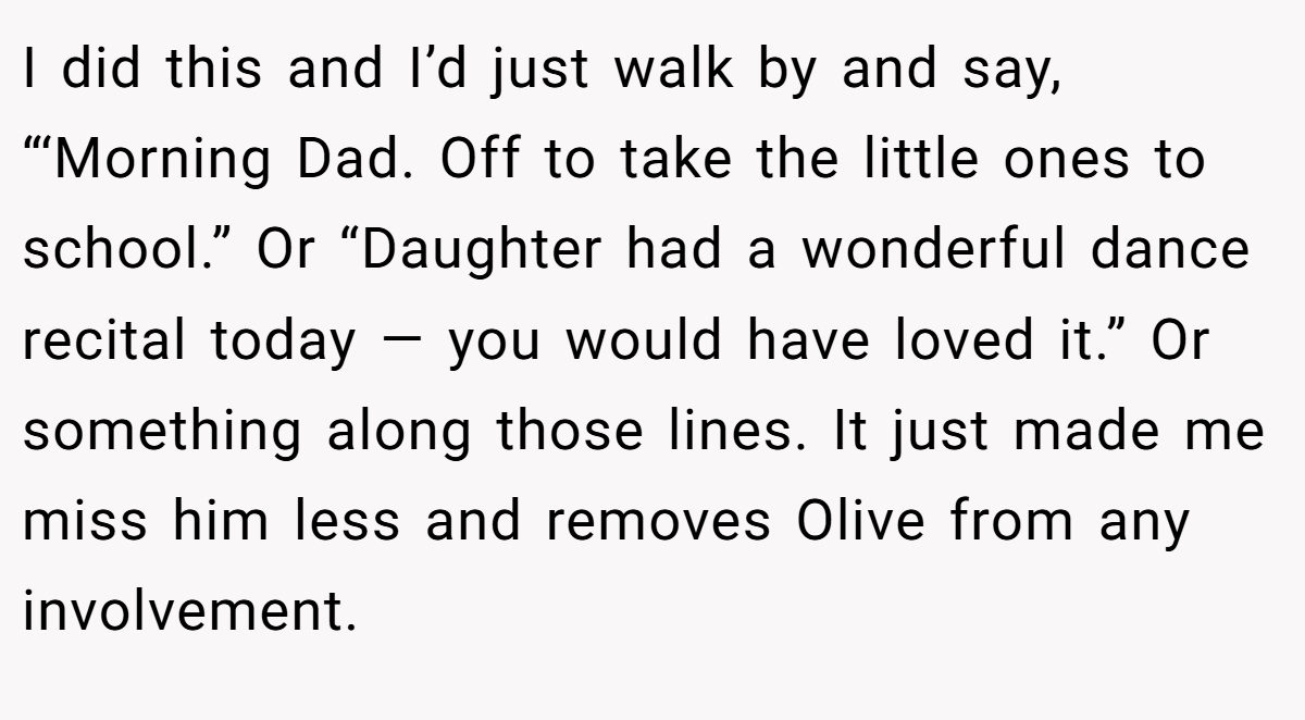 I did this and I’d just walk by and say, “‘Morning Dad. Off to take the little ones to school.” Or “Daughter had a wonderful dance recital today — you would have loved it.” Or something along those lines. It just made me miss him less and removes Olive from any involvement.