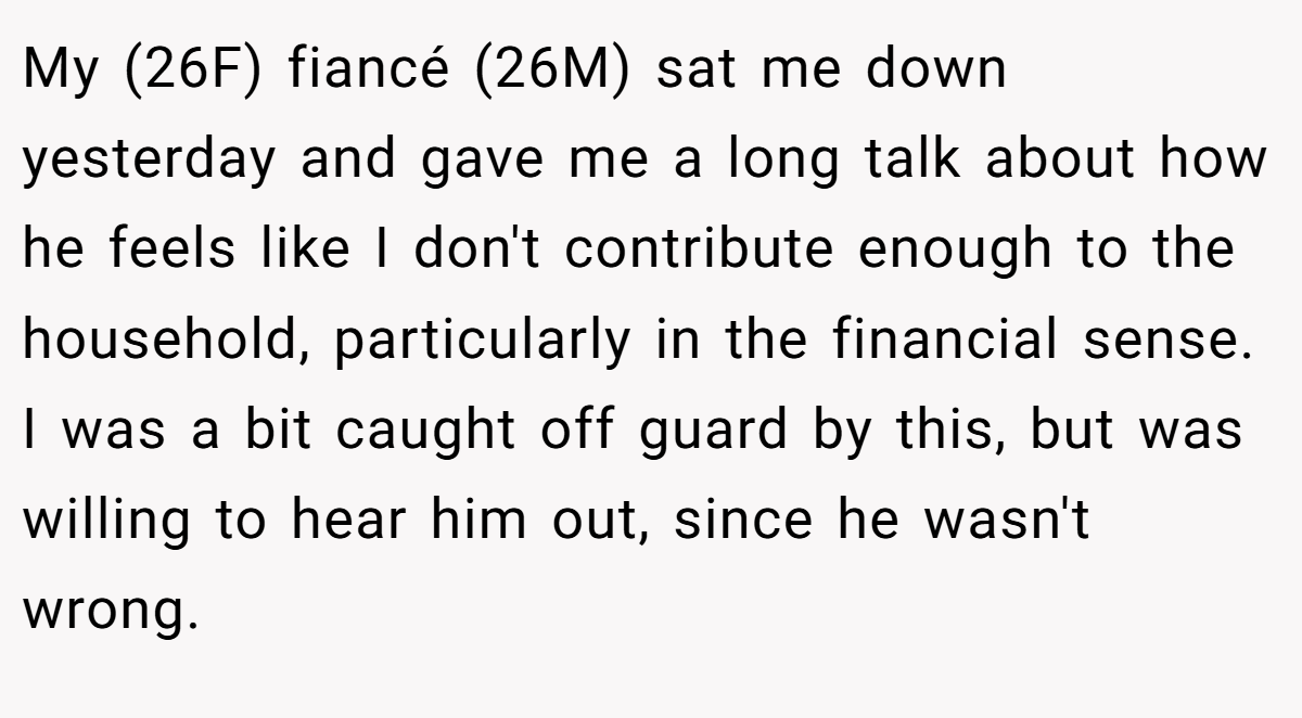 My (26F) fiancé (26M) sat me down yesterday and gave me a long talk about how he feels like I don't contribute enough to the household, particularly in the financial sense. I was a bit caught off guard by this, but was willing to hear him out, since he wasn't wrong.