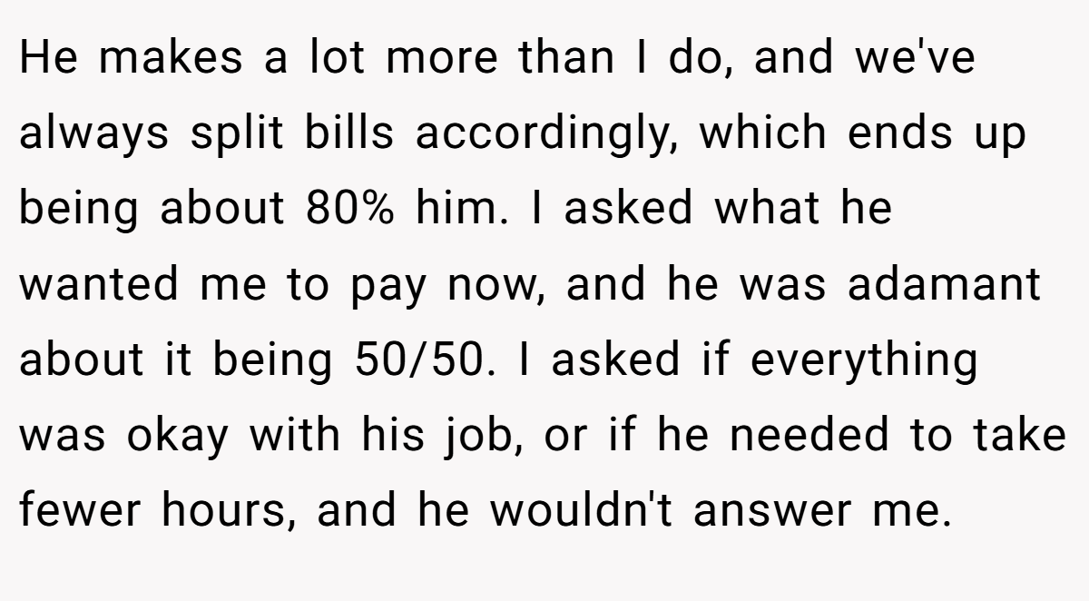 He makes a lot more than I do, and we've always split bills accordingly, which ends up being about 80% him. I asked what he wanted me to pay now, and he was adamant about it being 50/50. I asked if everything was okay with his job, or if he needed to take fewer hours, and he wouldn't answer me.