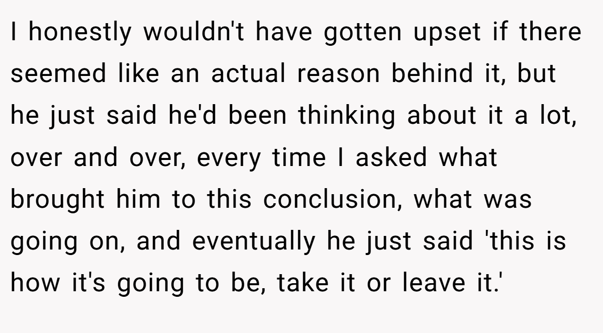I honestly wouldn't have gotten upset if there seemed like an actual reason behind it, but he just said he'd been thinking about it a lot, over and over, every time I asked what brought him to this conclusion, what was going on, and eventually he just said 'this is how it's going to be, take it or leave it.'