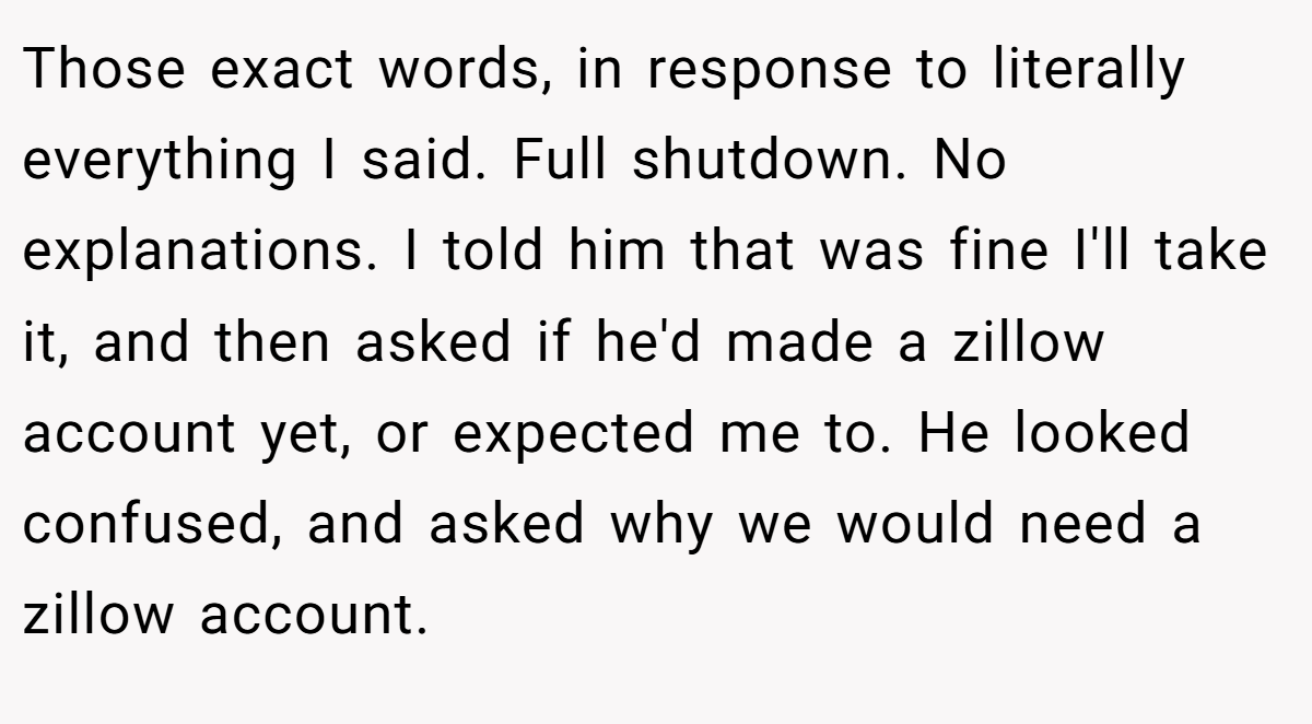 Those exact words, in response to literally everything I said. Full shutdown. No explanations. I told him that was fine I'll take it, and then asked if he'd made a zillow account yet, or expected me to. He looked confused, and asked why we would need a zillow account.