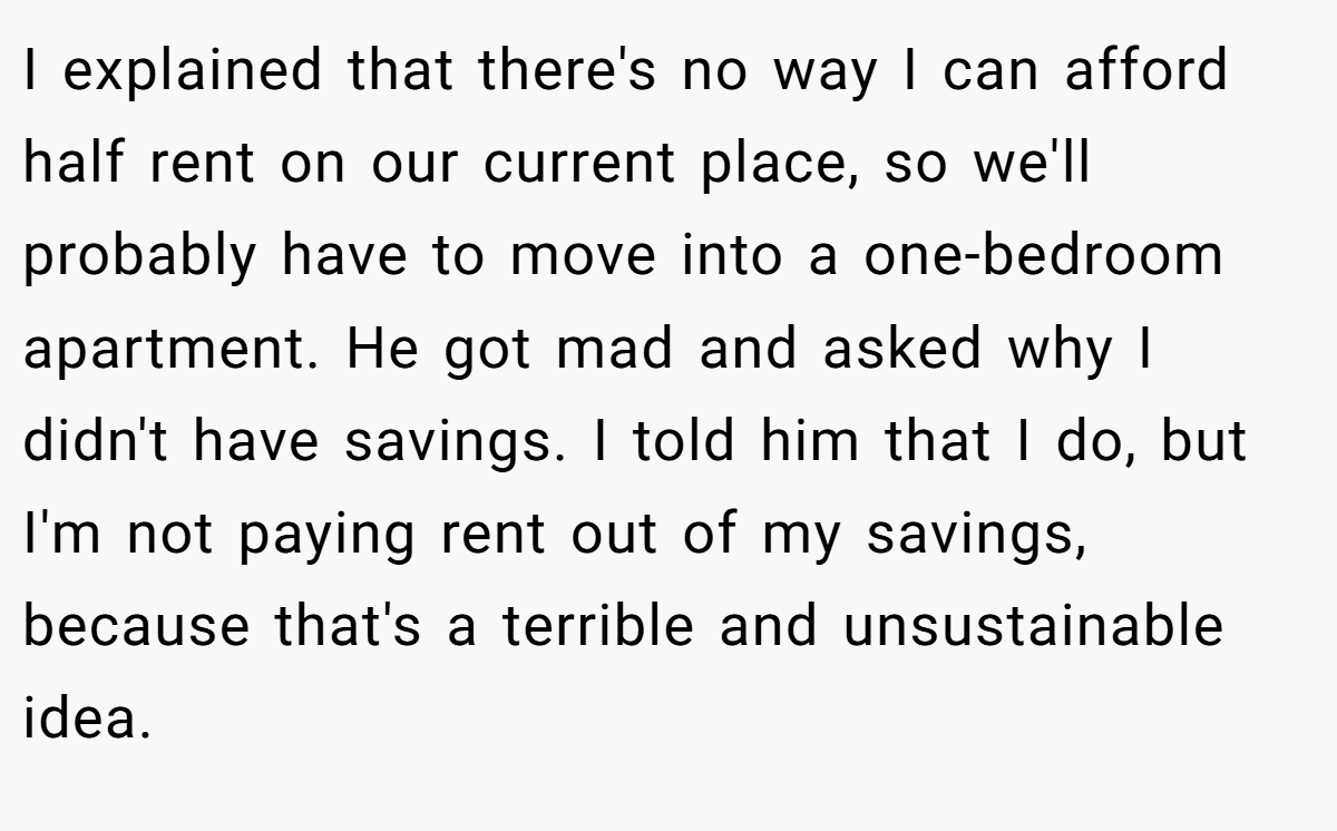 I explained that there's no way I can afford half rent on our current place, so we'll probably have to move into a one-bedroom apartment. He got mad and asked why I didn't have savings. I told him that I do, but I'm not paying rent out of my savings, because that's a terrible and unsustainable idea.