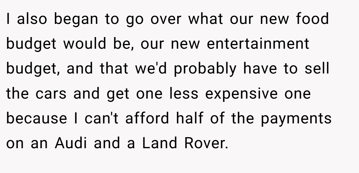 I also began to go over what our new food budget would be, our new entertainment budget, and that we'd probably have to sell the cars and get one less expensive one because I can't afford half of the payments on an Audi and a Land Rover.