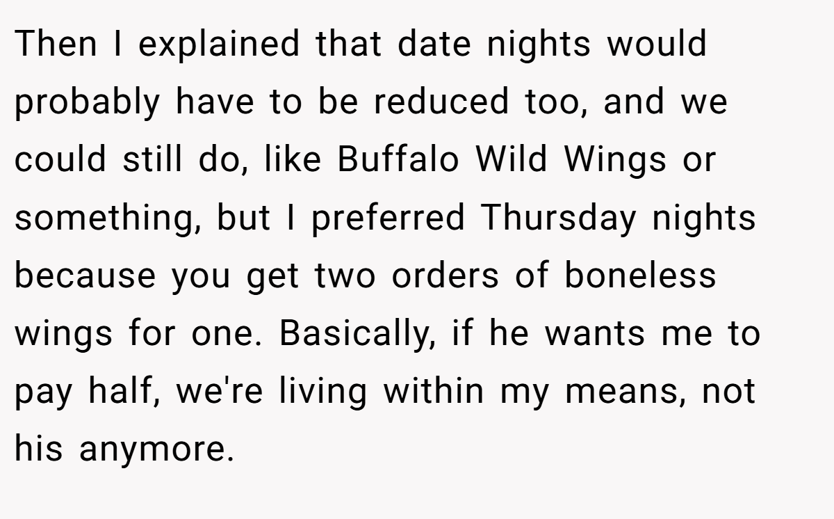 Then I explained that date nights would probably have to be reduced too, and we could still do, like Buffalo Wild Wings or something, but I preferred Thursday nights because you get two orders of boneless wings for one. Basically, if he wants me to pay half, we're living within my means, not his anymore.
