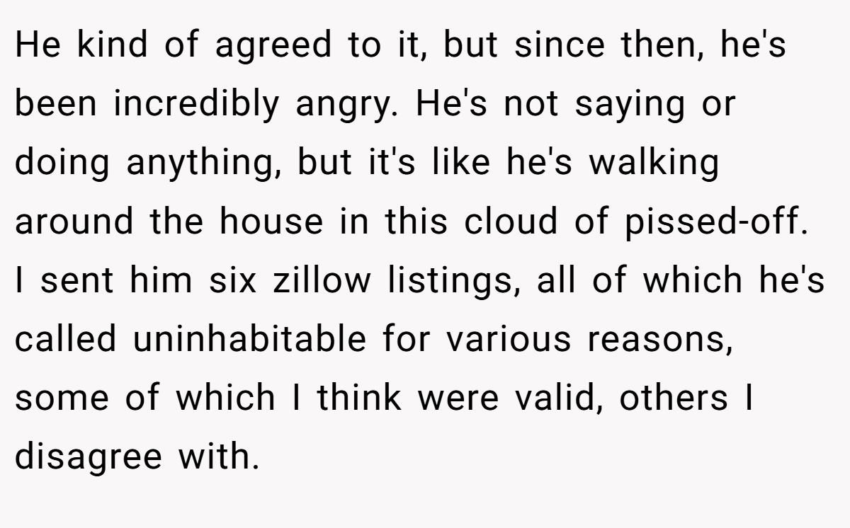 He kind of agreed to it, but since then, he's been incredibly angry. He's not saying or doing anything, but it's like he's walking around the house in this cloud of pissed-off. I sent him six zillow listings, all of which he's called uninhabitable for various reasons, some of which I think were valid, others I disagree with.