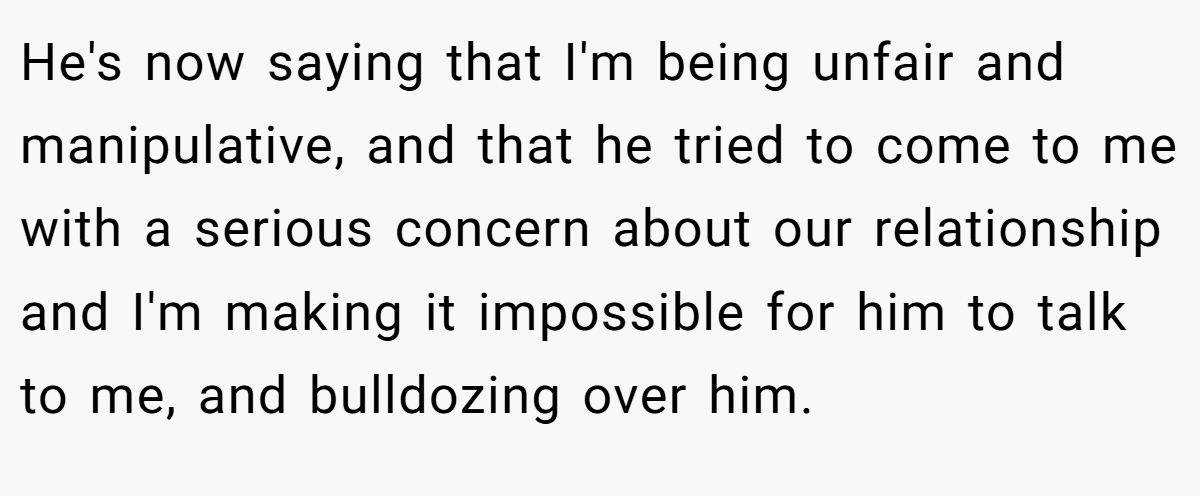 He's now saying that I'm being unfair and manipulative, and that he tried to come to me with a serious concern about our relationship and I'm making it impossible for him to talk to me, and bulldozing over him.