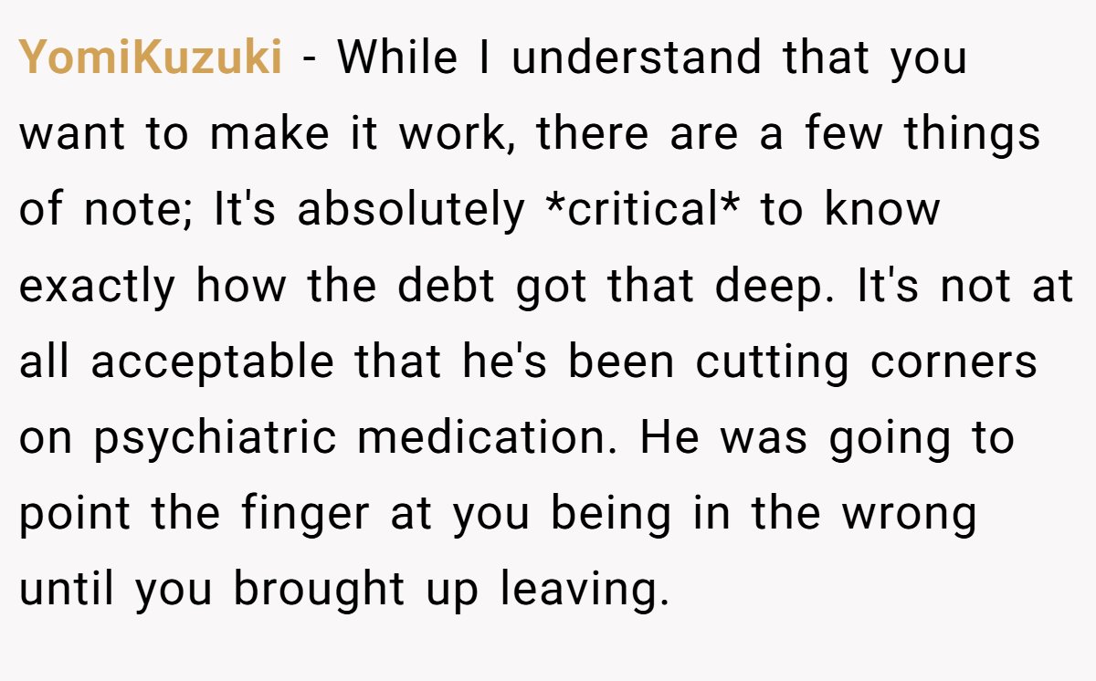 YomiKuzuki − While I understand that you want to make it work, there are a few things of note; It's absolutely *critical* to know exactly how the debt got that deep. It's not at all acceptable that he's been cutting corners on psychiatric medication. He was going to point the finger at you being in the wrong until you brought up leaving.