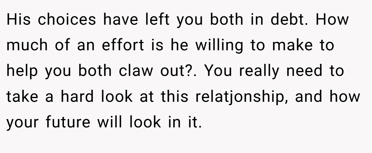 His choices have left you both in debt. How much of an effort is he willing to make to help you both claw out?. You really need to take a hard look at this relatjonship, and how your future will look in it.
