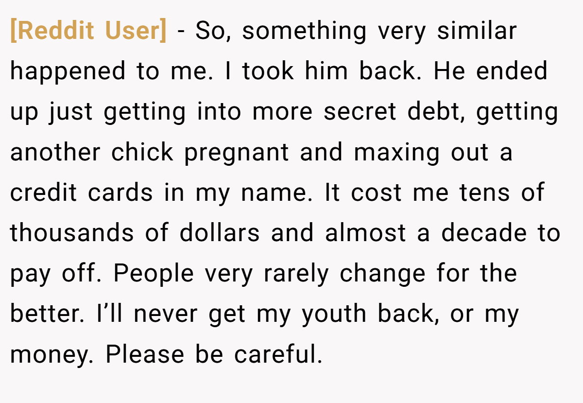 [Reddit User] − So, something very similar happened to me. I took him back. He ended up just getting into more secret debt, getting another chick pregnant and maxing out a credit cards in my name. It cost me tens of thousands of dollars and almost a decade to pay off. People very rarely change for the better. I’ll never get my youth back, or my money. Please be careful.