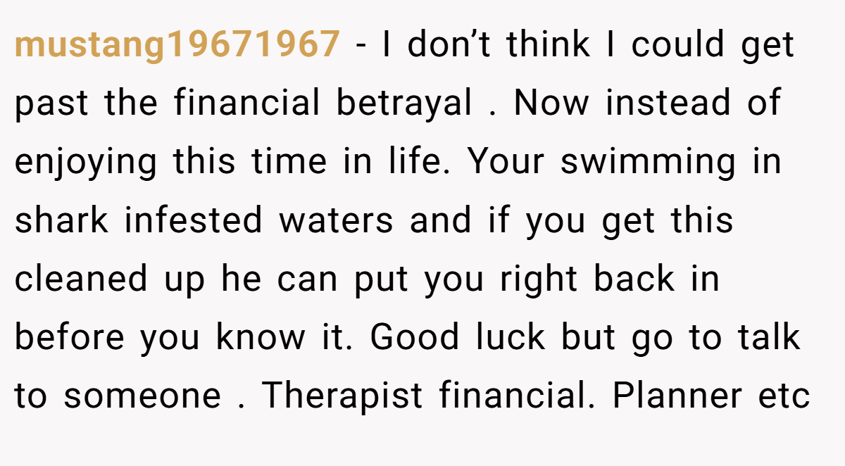 mustang19671967 − I don’t think I could get past the financial betrayal . Now instead of enjoying this time in life. Your swimming in shark infested waters and if you get this cleaned up he can put you right back in before you know it. Good luck but go to talk to someone . Therapist financial. Planner etc