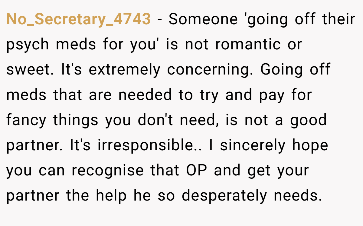 No_Secretary_4743 − Someone 'going off their psych meds for you' is not romantic or sweet. It's extremely concerning. Going off meds that are needed to try and pay for fancy things you don't need, is not a good partner. It's irresponsible.. I sincerely hope you can recognise that OP and get your partner the help he so desperately needs.