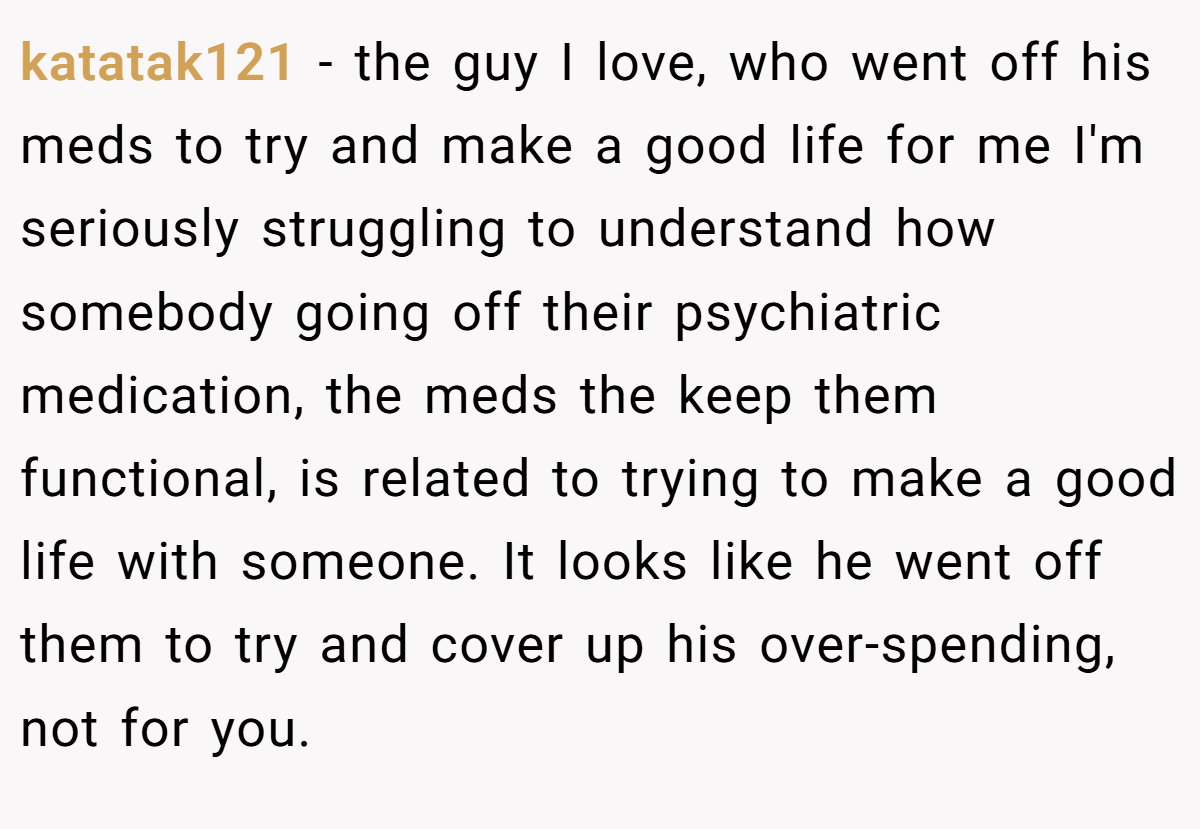 katatak121 − the guy I love, who went off his meds to try and make a good life for me I'm seriously struggling to understand how somebody going off their psychiatric medication, the meds the keep them functional, is related to trying to make a good life with someone. It looks like he went off them to try and cover up his over-spending, not for you.