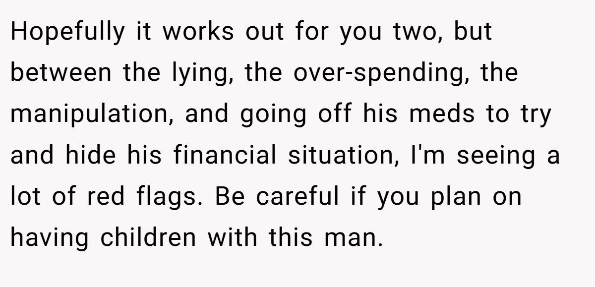 Hopefully it works out for you two, but between the lying, the over-spending, the manipulation, and going off his meds to try and hide his financial situation, I'm seeing a lot of red flags. Be careful if you plan on having children with this man.