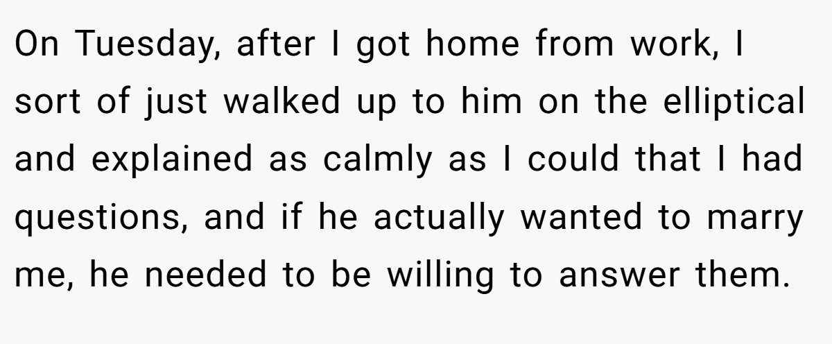 On Tuesday, after I got home from work, I sort of just walked up to him on the elliptical and explained as calmly as I could that I had questions, and if he actually wanted to marry me, he needed to be willing to answer them.
