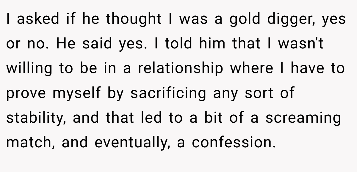 I asked if he thought I was a gold digger, yes or no. He said yes. I told him that I wasn't willing to be in a relationship where I have to prove myself by sacrificing any sort of stability, and that led to a bit of a screaming match, and eventually, a confession.