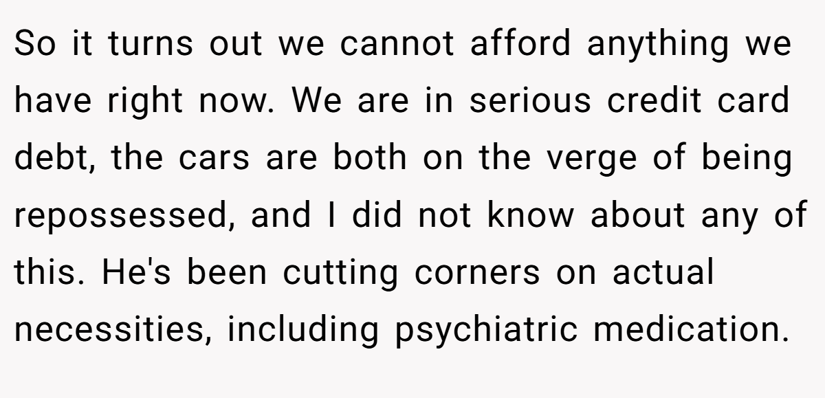 So it turns out we cannot afford anything we have right now. We are in serious credit card debt, the cars are both on the verge of being repossessed, and I did not know about any of this. He's been cutting corners on actual necessities, including psychiatric medication.