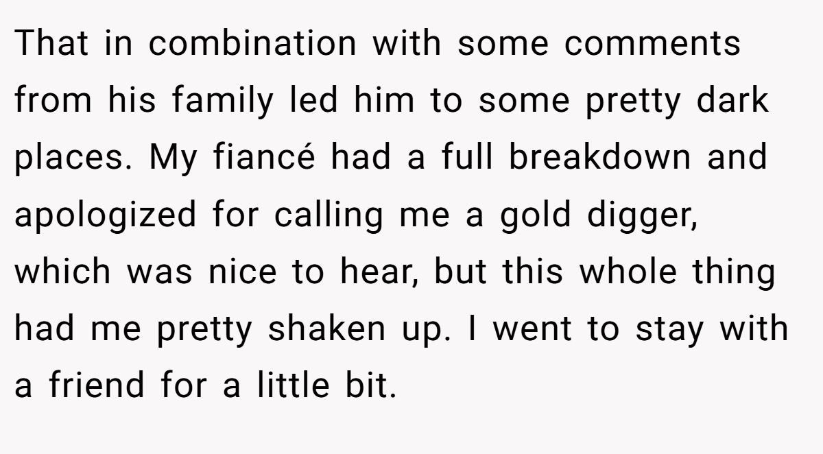 That in combination with some comments from his family led him to some pretty dark places. My fiancé had a full breakdown and apologized for calling me a gold digger, which was nice to hear, but this whole thing had me pretty shaken up. I went to stay with a friend for a little bit.
