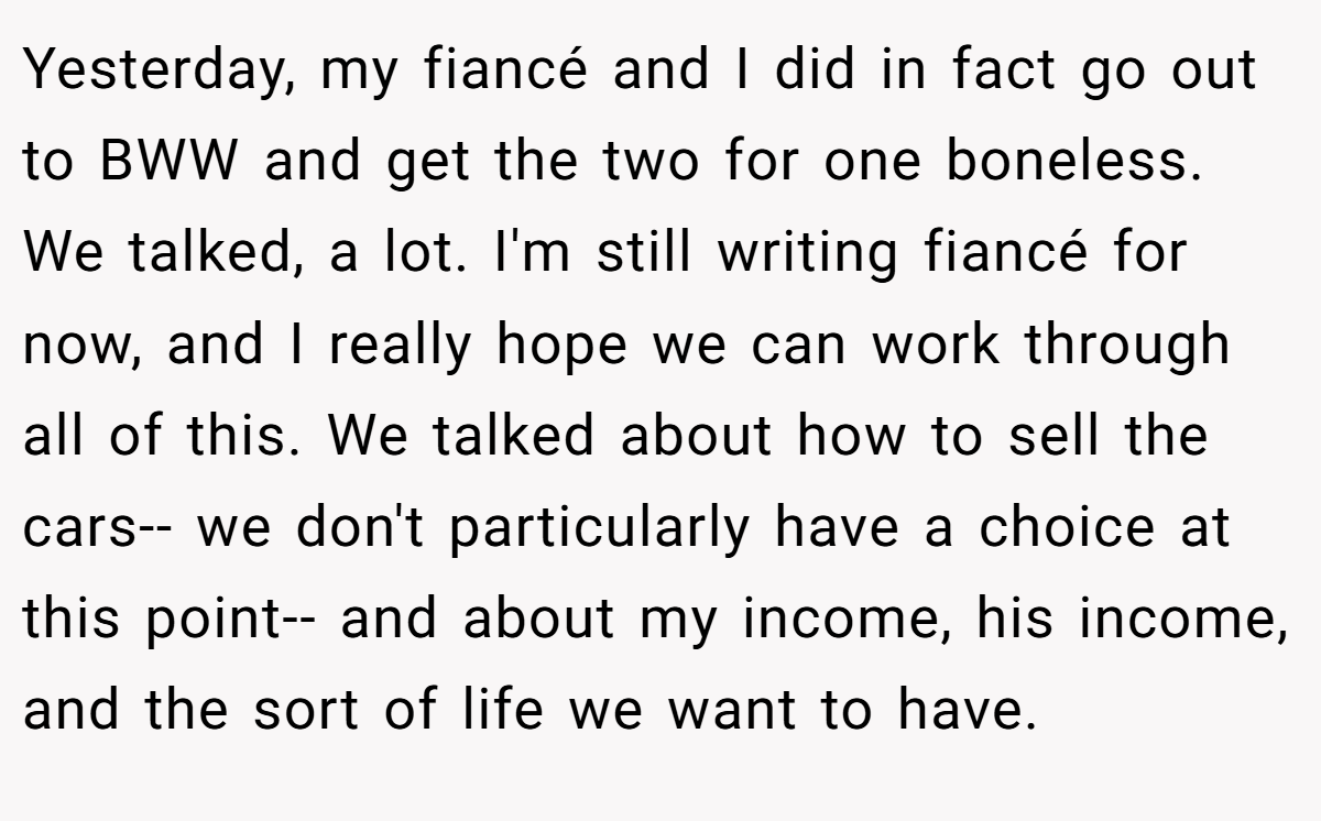 Yesterday, my fiancé and I did in fact go out to BWW and get the two for one boneless. We talked, a lot. I'm still writing fiancé for now, and I really hope we can work through all of this. We talked about how to sell the cars-- we don't particularly have a choice at this point-- and about my income, his income, and the sort of life we want to have.