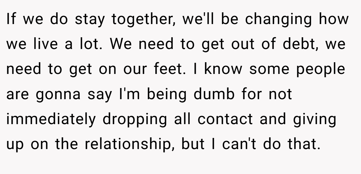 If we do stay together, we'll be changing how we live a lot. We need to get out of debt, we need to get on our feet. I know some people are gonna say I'm being dumb for not immediately dropping all contact and giving up on the relationship, but I can't do that.