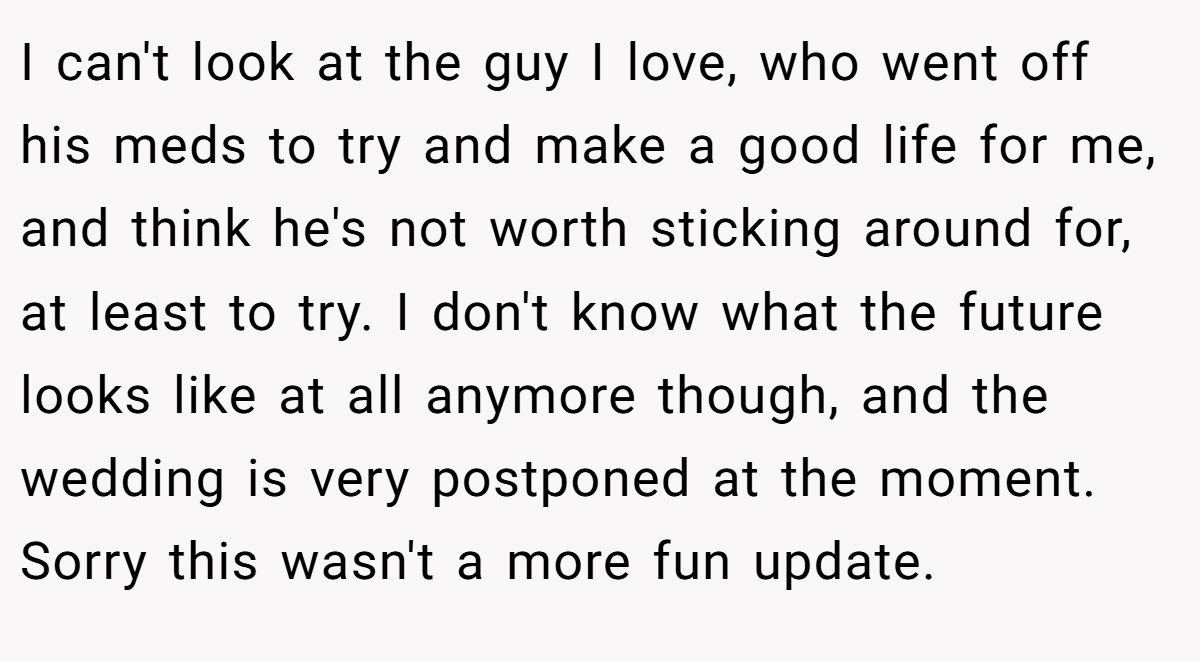 I can't look at the guy I love, who went off his meds to try and make a good life for me, and think he's not worth sticking around for, at least to try. I don't know what the future looks like at all anymore though, and the wedding is very postponed at the moment. Sorry this wasn't a more fun update.