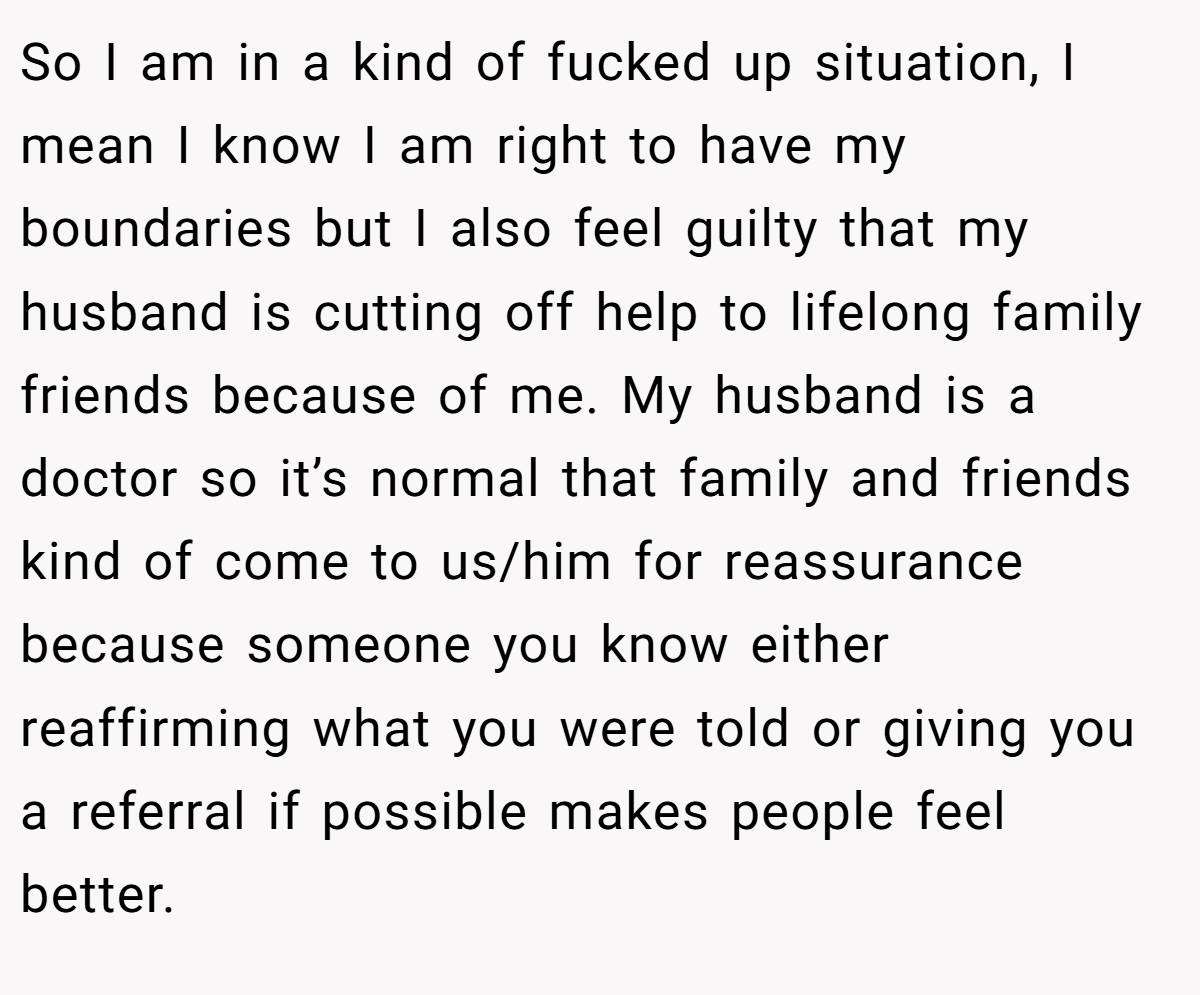 So I am in a kind of fucked up situation, I mean I know I am right to have my boundaries but I also feel guilty that my husband is cutting off help to lifelong family friends because of me. My husband is a doctor so it’s normal that family and friends kind of come to us/him for reassurance because someone you know either reaffirming what you were told or giving you a referral if possible makes people feel better.