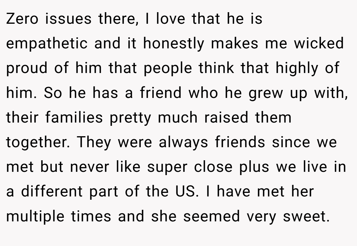 Zero issues there, I love that he is empathetic and it honestly makes me wicked proud of him that people think that highly of him. So he has a friend who he grew up with, their families pretty much raised them together. They were always friends since we met but never like super close plus we live in a different part of the US. I have met her multiple times and she seemed very sweet.