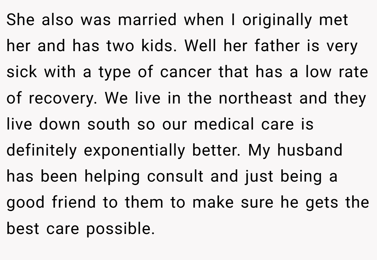 She also was married when I originally met her and has two kids. Well her father is very sick with a type of cancer that has a low rate of recovery. We live in the northeast and they live down south so our medical care is definitely exponentially better. My husband has been helping consult and just being a good friend to them to make sure he gets the best care possible.
