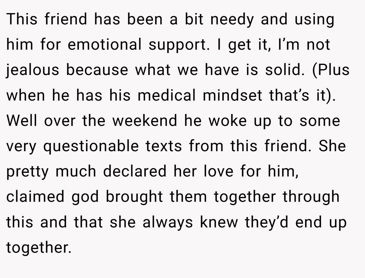 This friend has been a bit needy and using him for emotional support. I get it, I’m not jealous because what we have is solid. (Plus when he has his medical mindset that’s it). Well over the weekend he woke up to some very questionable texts from this friend. She pretty much declared her love for him, claimed god brought them together through this and that she always knew they’d end up together.